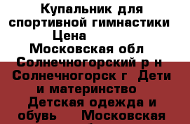 Купальник для спортивной гимнастики › Цена ­ 1 400 - Московская обл., Солнечногорский р-н, Солнечногорск г. Дети и материнство » Детская одежда и обувь   . Московская обл.